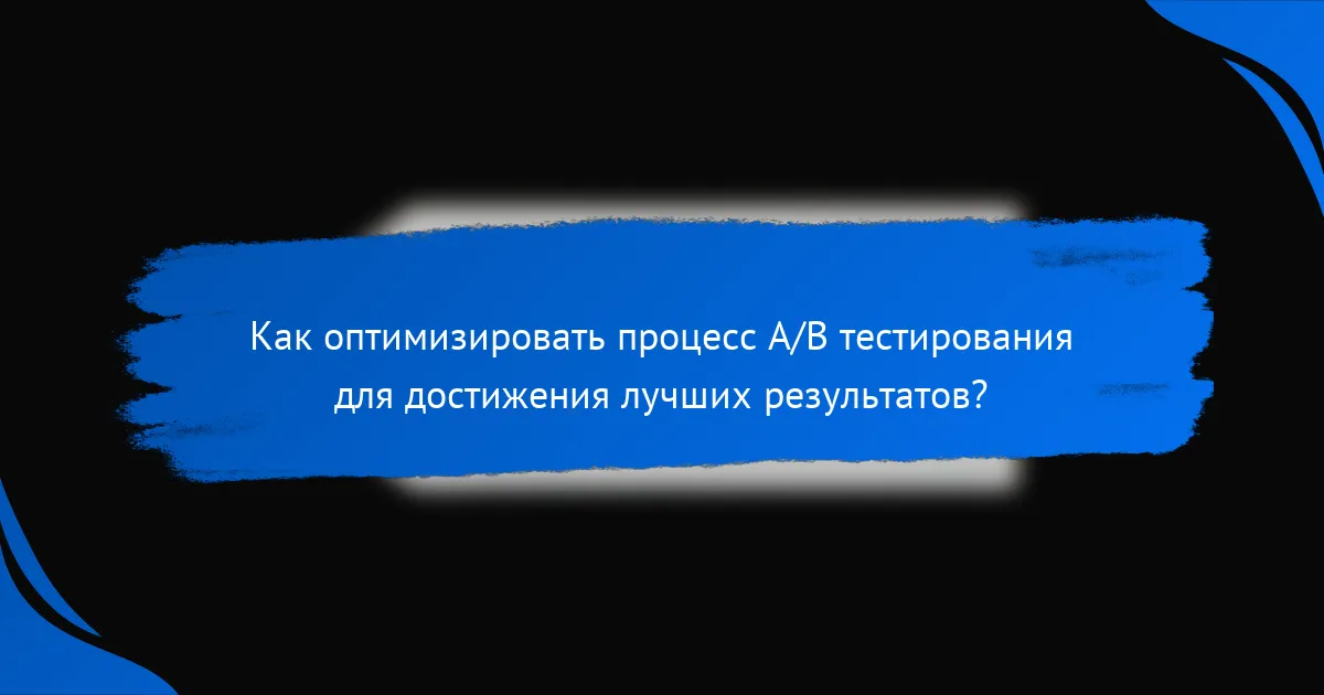 Как оптимизировать процесс A/B тестирования для достижения лучших результатов?