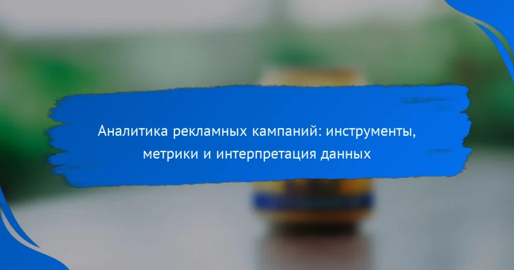 Аналитика рекламных кампаний: инструменты, метрики и интерпретация данных