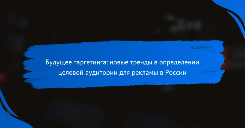 Будущее таргетинга: новые тренды в определении целевой аудитории для рекламы в России