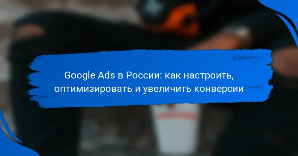 Google Ads в России: как настроить, оптимизировать и увеличить конверсии