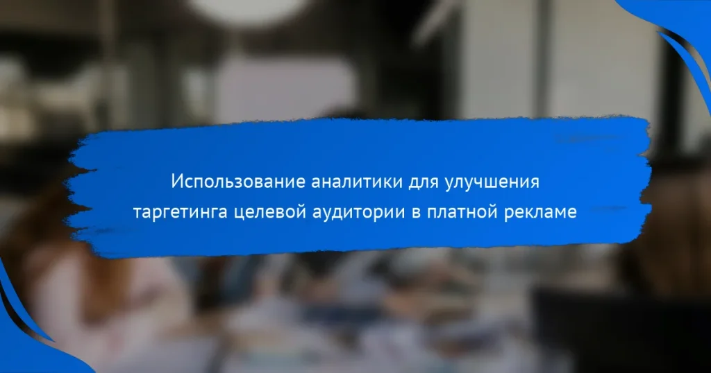 Использование аналитики для улучшения таргетинга целевой аудитории в платной рекламе