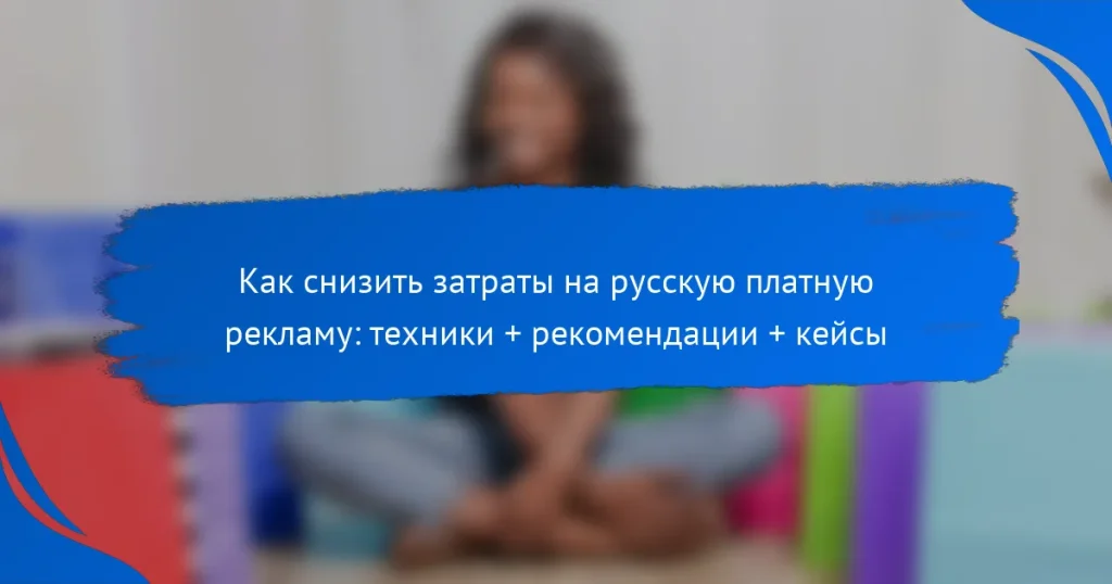 Как снизить затраты на русскую платную рекламу: техники + рекомендации + кейсы