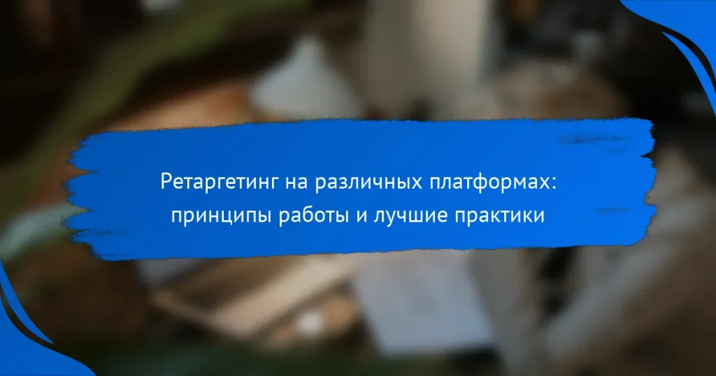 Ретаргетинг на различных платформах: принципы работы и лучшие практики