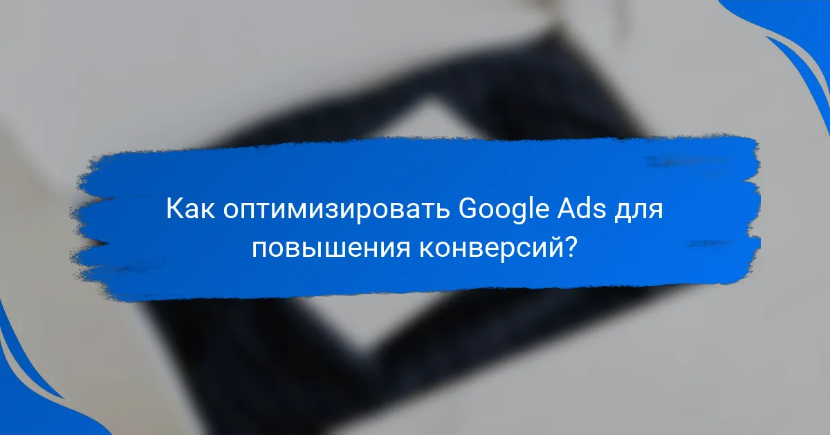 Как оптимизировать Google Ads для повышения конверсий?