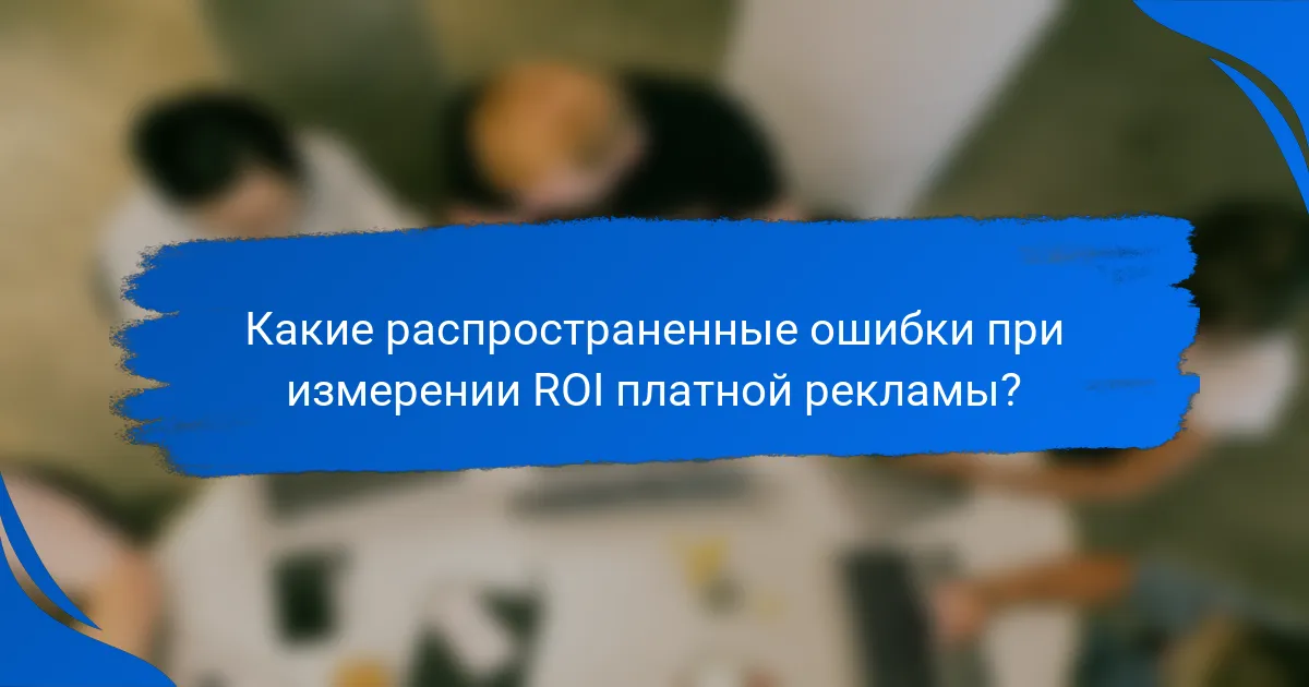 Какие распространенные ошибки при измерении ROI платной рекламы?