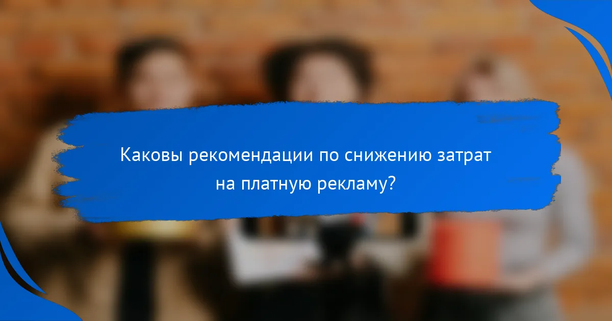 Каковы рекомендации по снижению затрат на платную рекламу?